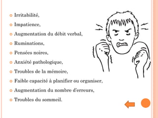 Irritabilité,
 Impatience,
 Augmentation du débit verbal,
 Ruminations,
 Pensées noires,
 Anxiété pathologique,
 Troubles de la mémoire,
 Faible capacité à planifier ou organiser,
 Augmentation du nombre d’erreurs,
 Troubles du sommeil.
 
