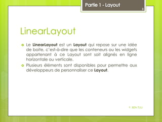 3

LinearLayout




Le LinearLayout est un Layout qui repose sur une idée
de boite, c’est-à-dire que les conteneurs ou les widgets
appartenant à ce Layout sont soit alignés en ligne
horizontale ou verticale.
Plusieurs éléments sont disponibles pour permettre aux
développeurs de personnaliser ce Layout.

Y. BEN TLILI

 