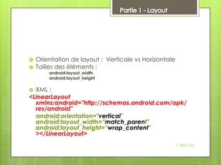 


Orientation de layout : Verticale vs Horizontale
Tailles des éléments :
android:layout_width
android:layout_height

XML :
<LinearLayout
xmlns:android="http://schemas.android.com/apk/
res/android"
android:orientation="vertical"
android:layout_width=“match_parent"
android:layout_height=“wrap_content"
></LinearLayout>


Y. BEN TLILI

 