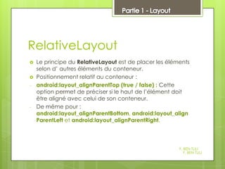 5

RelativeLayout



-

-

Le principe du RelativeLayout est de placer les éléments
selon d’ autres éléments du conteneur.
Positionnement relatif au conteneur :
android:layout_alignParentTop (true / false) : Cette
option permet de préciser si le haut de l’élément doit
être aligné avec celui de son conteneur.
De même pour :
android:layout_alignParentBottom, android:layout_align
ParentLeft et android:layout_alignParentRight.

Y. BEN TLILI
Y. BEN TLILI

 