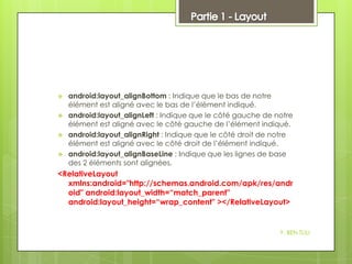 




android:layout_alignBottom : Indique que le bas de notre
élément est aligné avec le bas de l’élément indiqué.
android:layout_alignLeft : Indique que le côté gauche de notre
élément est aligné avec le côté gauche de l’élément indiqué.
android:layout_alignRight : Indique que le côté droit de notre
élément est aligné avec le côté droit de l’élément indiqué.
android:layout_alignBaseLine : Indique que les lignes de base
des 2 éléments sont alignées.

<RelativeLayout
xmlns:android="http://schemas.android.com/apk/res/andr
oid" android:layout_width=“match_parent"
android:layout_height=“wrap_content" ></RelativeLayout>

Y. BEN TLILI

 