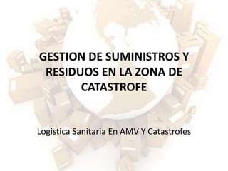 GESTION DE SUMINISTROS Y
 RESIDUOS EN LA ZONA DE
       CATASTROFE


Logistica Sanitaria En AMV Y Catastrofes
 