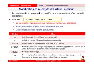 L’essentiel de l’administration
A.EL MAMOUN Administration d’un système Linux
Chapitre 1 : Gestion des utilisateurs et groupes
Page 12
 La commande « usermod » modifie les informations d'un compte
utilisateur.
 Syntaxe :
 Ne pas modifier l'uid pendant que l'utilisateur exécute une application
 Accepte les mêmes options que la commande useradd
 Mais dispose aussi des options particulières
usermod [options] user
Option Rôle
-L Lock du compte (verrouillage), comme passwd l.
-U Unlock du compte (déverrouillage), comme passwd u.
-e <n> Expire: le mot de passe expire n jours après le 01/01/1970.
u <UID> Modifie l’UID associé au login. Le propriétaire des fichiers appartenant à l’ancien UID a
u sein du répertoire personnel est modifié en conséquence.
l <login> Modifie le nom de login.
-m Move : implique la présence de d pour préciser un nouveau répertoire personnel.
Le contenu de l’ancien répertoire est déplacé dans le nouveau.
 