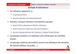 L’essentiel de l’administration
A.EL MAMOUN Administration d’un système Linux
Chapitre 1 : Gestion des utilisateurs et groupes
Page 13
 Un utilisateur appartient à :
 un groupe primaire
 plusieurs groupes secondaires éventuels
 Souvent, à chaque utilisateur correspond un groupe :
 dont le GID est identique à l'UID de l'utilisateur ;
 dont le nom est le même que celui de l'utilisateur ;
 qui est le groupe primaire de l'utilisateur. (Unique Private Group)
 Les groupes associés à un utilisateur sont utilisés pour les contrôles
d'accès
 Les groupes systèmes permettent souvent aux utilisateurs de manipuler
des devices (dialout, fax,audio, ...)
 
