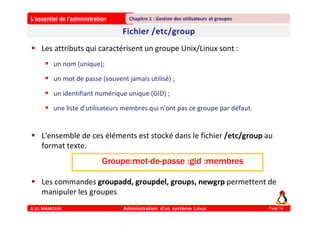 L’essentiel de l’administration
A.EL MAMOUN Administration d’un système Linux
Chapitre 1 : Gestion des utilisateurs et groupes
Page 14
 Les attributs qui caractérisent un groupe Unix/Linux sont :
 un nom (unique);
 un mot de passe (souvent jamais utilisé) ;
 un identifiant numérique unique (GID) ;
 une liste d'utilisateurs membres qui n'ont pas ce groupe par défaut.
 L'ensemble de ces éléments est stocké dans le fichier /etc/group au
format texte.
 Les commandes groupadd, groupdel, groups, newgrp permettent de
manipuler les groupes
Groupe:mot-de-passe :gid :membres
 