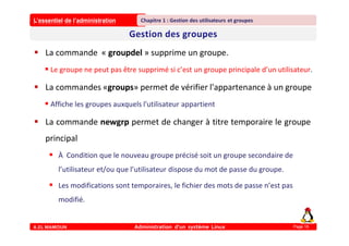 L’essentiel de l’administration
A.EL MAMOUN Administration d’un système Linux
Chapitre 1 : Gestion des utilisateurs et groupes
Page 16
 La commande « groupdel » supprime un groupe.
 Le groupe ne peut pas être supprimé si c’est un groupe principale d’un utilisateur.
 La commandes «groups» permet de vérifier l'appartenance à un groupe
 Affiche les groupes auxquels l'utilisateur appartient
 La commande newgrp permet de changer à titre temporaire le groupe
principal
 À Condition que le nouveau groupe précisé soit un groupe secondaire de
l’utilisateur et/ou que l’utilisateur dispose du mot de passe du groupe.
 Les modifications sont temporaires, le fichier des mots de passe n’est pas
modifié.
 