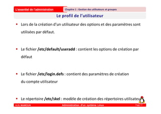 L’essentiel de l’administration
A.EL MAMOUN Administration d’un système Linux
Chapitre 1 : Gestion des utilisateurs et groupes
Page 17
 Lors de la création d’un utilisateur des options et des paramètres sont
utilisées par défaut.
 Le fichier /etc/default/useradd : contient les options de création par
défaut
 Le fichier /etc/login.defs : contient des paramètres de création
du compte utilisateur
 Le répertoire /etc/skel : modèle de création des répertoires utilisateur
 
