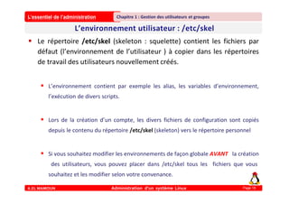 L’essentiel de l’administration
A.EL MAMOUN Administration d’un système Linux
Chapitre 1 : Gestion des utilisateurs et groupes
Page 18
 Le répertoire /etc/skel (skeleton : squelette) contient les fichiers par
défaut (l’environnement de l’utilisateur ) à copier dans les répertoires
de travail des utilisateurs nouvellement créés.
 L’environnement contient par exemple les alias, les variables d’environnement,
l’exécution de divers scripts.
 Lors de la création d’un compte, les divers fichiers de configuration sont copiés
depuis le contenu du répertoire /etc/skel (skeleton) vers le répertoire personnel
 Si vous souhaitez modifier les environnements de façon globale AVANT la création
des utilisateurs, vous pouvez placer dans /etc/skel tous les fichiers que vous
souhaitez et les modifier selon votre convenance.
 