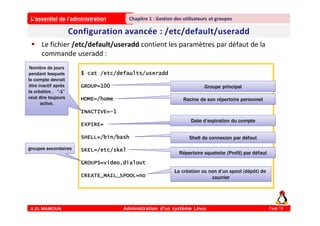 L’essentiel de l’administration
A.EL MAMOUN Administration d’un système Linux
Chapitre 1 : Gestion des utilisateurs et groupes
Page 19
 Le fichier /etc/default/useradd contient les paramètres par défaut de la
commande useradd :
$ cat /etc/defaults/useradd
GROUP=100
HOME=/home
INACTIVE=-1
EXPIRE=
SHELL=/bin/bash
SKEL=/etc/skel
GROUPS=video,dialout
CREATE_MAIL_SPOOL=no
Groupe principal
Racine de son répertoire personnel
Shell de connexion par défaut
Répertoire squelette (Profil) par défaut
Date d’expiration du compte
Nombre de jours
pendant lesquels
le compte devrait
être inactif après
la création , ”-1”
veut dire toujours
active.
La création ou non d’un spool (dépôt) de
courrier
groupes secondaires
 