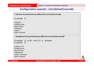 L’essentiel de l’administration
A.EL MAMOUN Administration d’un système Linux
Chapitre 1 : Gestion des utilisateurs et groupes
Page 20
• Examiner les paramètres par défaut de la commande useradd
# useradd -D
GROUP=1
HOME=/home
INACTIVE=0
EXPIRE=0
SHELL=
SKEL=/etc/skel
• Changement des paramètres par défaut de la commande useradd
# useradd -D -g 100 -e 60 –f 0 -s /bin/bash
# useradd -D
GROUP=100
HOME=/home
INACTIVE=0
EXPIRE=60
SHELL=/bin/bash
SKEL=/etc/skel
 