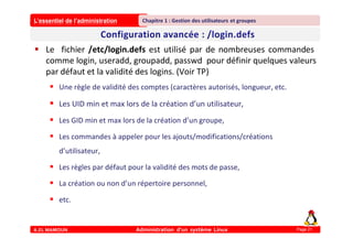 L’essentiel de l’administration
A.EL MAMOUN Administration d’un système Linux
Chapitre 1 : Gestion des utilisateurs et groupes
Page 21
 Le fichier /etc/login.defs est utilisé par de nombreuses commandes
comme login, useradd, groupadd, passwd pour définir quelques valeurs
par défaut et la validité des logins. (Voir TP)
 Une règle de validité des comptes (caractères autorisés, longueur, etc.
 Les UID min et max lors de la création d’un utilisateur,
 Les GID min et max lors de la création d’un groupe,
 Les commandes à appeler pour les ajouts/modifications/créations
d’utilisateur,
 Les règles par défaut pour la validité des mots de passe,
 La création ou non d’un répertoire personnel,
 etc.
 