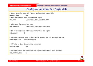 L’essentiel de l’administration
A.EL MAMOUN Administration d’un système Linux
Chapitre 1 : Gestion des utilisateurs et groupes
Page 23
# Login autorisé meme si l’accès au home est impossible
DEFAULT_HOME yes
# Path par défaut pour la commande login
ENV_PATH /usr/local/bin:/usr/bin:/bin
# Idem pour la connexion root
ENV_ROOTPATH /sbin:/bin:/usr/sbin:/usr/bin
# Délai en secondes entre deux tentatives de login
FAIL_DELAY 3
# Les utilisateurs dans le fichier ne voient pas les messages de cnx
HUSHLOGIN_FILE /etc/hushlogins
# Affiche la date de dernière connexion
LASTLOG_ENAB yes
# Les tentatives de connexion des logins inexistants sont tracées
LOG_UNKFAIL_ENAB no
 