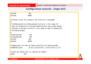 L’essentiel de l’administration
A.EL MAMOUN Administration d’un système Linux
Chapitre 1 : Gestion des utilisateurs et groupes
Page 24
UID_MIN 500
UID_MAX 60000
# Min/max values for automatic gid selection in groupadd
#
# SYSTEM_GID_MIN to SYSTEM_GID_MAX inclusive is the range for
# GIDs for dynamically allocated administrative and system groups.
# GID_MIN to GID_MAX inclusive is the range of GIDs of dynamically
# allocated groups.
#
SYSTEM_GID_MIN 100
SYSTEM_GID_MAX 499
GID_MIN 500
GID_MAX 60000
# Regexp pour les noms de logins autorisés via login/useradd
CHARACTER_CLASS [A-Za-z_][A-Za-z0-9_.-]*[A-Za-z0-9_.$-]?
# Umask par défaut pour la création du homedir
UMASK 022
 