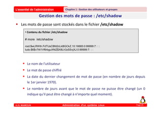 L’essentiel de l’administration
A.EL MAMOUN Administration d’un système Linux
Chapitre 1 : Gestion des utilisateurs et groupes
Page 25
 Les mots de passe sont stockés dans le fichier /etc/shadow
 Le nom de l'utilisateur
 Le mot de passe chiffré
 La date du dernier changement de mot de passe (en nombre de jours depuis
le 1er janvier 1970).
 Le nombre de jours avant que le mot de passe ne puisse être changé (un 0
indique qu'il peut être changé à n'importe quel moment).
• Contenu du fichier /etc/shadow
# more /etc/shadow
root:$wLRWth.FdTUsCBfd2cLkBGCkZ.10:16685:0:99999:7: : :
ludo:$6$v7Al1Vf6rbguXNiZ$X8Lh3zSSvjXJ:0:99999:7: : :
 