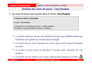 L’essentiel de l’administration
A.EL MAMOUN Administration d’un système Linux
Chapitre 1 : Gestion des utilisateurs et groupes
Page 26
 Les mots de passe sont stockés dans le fichier /etc/shadow
 Le nombre maximum de jours de validité du mot de passe (99999 indique que
l'utilisateur peut garder son mot de passe inchangé)
 Le nombre de jours avant l'expiration du mot de passe à partir duquel l'utilisateur
est averti
 Le nombre de jours avant de désactiver le compte après expiration du mot
de passe
 Le nombre de jours depuis le 1er Janvier 1970 pendant lesquels un compte a été
désactivé
• Contenu du fichier /etc/shadow
# more /etc/shadow
root:$wLRWth.FdTUsCBfd2cLkBGCkZ.10:16685:0:99999:7: : :
ludo:$6$v7Al1Vf6rbguXNiZ$X8Lh3zSSvjXJ:0:99999:7: : :
 