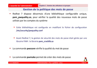 L’essentiel de l’administration
A.EL MAMOUN Administration d’un système Linux
Chapitre 1 : Gestion des utilisateurs et groupes
Page 29
 Redhat 7 dispose désormais d'une bibliothèque configurable unique,
pam_pwquality.so, pour vérifier la qualité des nouveaux mots de passe
utilisés par les comptes du système
 Cette bibliothèque est configurée en modifiant le fichier de configuration
/etc/security/pwquality.conf
 Avant Redhat 7, la gestion de sécurité des mots de passe était gérée par une
librairie PAM : la librairie pam_cracklib.so
 La commande pwscore vérifie la qualité du mot de passe
 La commande pwmake permet de créer des mots de passe
 