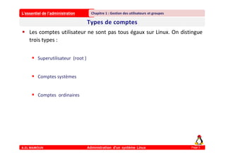 L’essentiel de l’administration
A.EL MAMOUN Administration d’un système Linux
Chapitre 1 : Gestion des utilisateurs et groupes
Page 3
 Les comptes utilisateur ne sont pas tous égaux sur Linux. On distingue
trois types :
 Superutilisateur (root )
 Comptes systèmes
 Comptes ordinaires
 