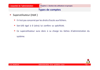 L’essentiel de l’administration
A.EL MAMOUN Administration d’un système Linux
Chapitre 1 : Gestion des utilisateurs et groupes
Page 4
 Superutilisateur (root )
 Il n’est pas concerné par les droits d’accès aux fichiers.
 Son UID égal à 0 (zéro) lui confère sa spécificité.
 Ce superutilisateur aura donc à sa charge les tâches d’administration du
système.
 