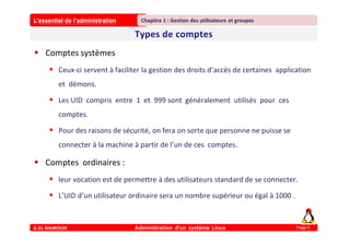 L’essentiel de l’administration
A.EL MAMOUN Administration d’un système Linux
Chapitre 1 : Gestion des utilisateurs et groupes
Page 5
 Comptes systèmes
 Ceux-ci servent à faciliter la gestion des droits d’accès de certaines application
et démons.
 Les UID compris entre 1 et 999 sont généralement utilisés pour ces
comptes.
 Pour des raisons de sécurité, on fera on sorte que personne ne puisse se
connecter à la machine à partir de l’un de ces comptes.
 Comptes ordinaires :
 leur vocation est de permettre à des utilisateurs standard de se connecter.
 L’UID d’un utilisateur ordinaire sera un nombre supérieur ou égal à 1000 .
 
