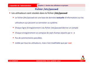 L’essentiel de l’administration
A.EL MAMOUN Administration d’un système Linux
Chapitre 1 : Gestion des utilisateurs et groupes
Page 6
 Les utilisateurs sont stockés dans le fichier /etc/passwd
 Le fichier /etc/passwd est une base de données textuelle d'informations sur les
utilisateurs qui peuvent se connecter au système.
 Chaque ligne (Enregistrement ) du fichier /etc/passwd décrive un compte
 Chaque enregistrement se compose de sept champs séparés par « : »
 Pas de commentaires possibles.
 Lisible par tous les utilisateurs, mais n'est modifiable que par root
 