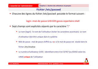 L’essentiel de l’administration
A.EL MAMOUN Administration d’un système Linux
Chapitre 1 : Gestion des utilisateurs et groupes
Page 7
 Chacune des lignes du fichier /etc/passwd possède le format suivant :
login :mot-de-passe:UID:GID:gecos:repertoire:shell
 Sept champs sont explicités séparés par le caractère ":"
 Le nom (login) : le nom de l'utilisateur (éviter les caractères accentués). Le nom
d'utilisateur doit être unique dans le système.
 Mot de passe : mot de passe chiffré ou «x» si le mot de passe est stocké dans le
fichier /etc/shadow
 Le numéro d'utilisateur (UID) : identifiant entre 0 et 32767 (ou 65432 selon les
UNIX) unique de l'utilisateur
 