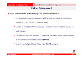 L’essentiel de l’administration
A.EL MAMOUN Administration d’un système Linux
Chapitre 1 : Gestion des utilisateurs et groupes
Page 8
 Sept champs sont explicités séparés par le caractère ":"
 Le numéro de groupe d'utilisateurs (GID) : groupe par défaut de l'utilisateur.
Entre 0 et 32767. (ou 65432 selon les UNIX)
 Le nom complet de l'utilisateur (gecos) : Un commentaire qui décrit la personne
ou le compte.
 Le répertoire d'accueil (homedir ) : répertoire par défaut quand on se connecte
et à laquelle est initialisée la variable $HOME
 Le shell : le shell par défaut. S'il est vide, /bin/sh sera pris.
 
