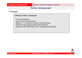 L’essentiel de l’administration
A.EL MAMOUN Administration d’un système Linux
Chapitre 1 : Gestion des utilisateurs et groupes
Page 9
 Exemple
• Affichage du fichier /etc/passwd
# more /etc/passwd
root:x:0:0:root:/root:/bin/bash
daemon:*:1:1:Le demon:/usr/sbin:/usr/sbin/nologin
shutdown:x:6:0:shutdown:/sbin:/sbin/shutdown
student:x:1000:1000:student Test :/home/student:/bin/bash
 