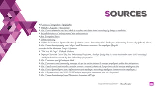 TALENT MANAGEMENT - Christelle Letist 131
#Processus d'intégration - infographie
# Michel & Augustin - Recrutement
# http://www.eremedia.com/ere/what-a-recruiter-can-learn-about-recruiting-by-being-a-candidate/
# Les collaborateurs n'ont pas envie d'être ambassadeurs
#App Disneyland Paris
# Talents nurturing
# SHRM Foundation’s Effective Practice Guidelines Series: Onboarding New Employees: Maximizing Success By Yalta N. Bauer
# http://www.boxerproperty.com/blogs/small-business-resources/the-employee-lifecycle
according to the Aberdeen Group & Lumesse
# “The First 90 Days” Michael Watkins
# Employee Turnover Caused By Bad Onboarding Programs, Sharlyn Lauby (http://www.hrbartender.com/2012/recruiting/
employee-turnover-caused-by-bad-onboarding-programs/)
# http://carrieres.pwc.fr/sintegrer.html
# http://rmsnews.com/community-manager-rh-qui-se-cache-derriere-la-marque-employeur-online-des-entreprises/
# http://exclusiverh.com/articles/recruter-reseaux-sociaux/linkedin-et-l-importance-de-la-marque-employeur.htm
# http://www.francklapinta.com/definition-marque-employeur-marketing-employeur-communication-employeur/
# http://lagenerationy.com/2013/01/18/marque-employeur-commencez-par-vos-stagiaires/
# http://www.louisebourget.com/Ressources-humaines-id71.php
SOURCES
 