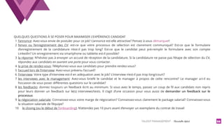 TALENT MANAGEMENT - Christelle Letist 56
QUELQUES QUESTIONS À SE POSER POUR MAXIMISER L’EXPÉRIENCE CANDIDAT
1 l’annonce: Avez-vous envie de postuler pour ce job? L’annonce est-elle attractive? Pensez à vous démarquer!
2 l’envoi ou l’enregistrement des CV: est-ce que votre processus de sélection est clairement communiqué? Est-ce que le formulaire
d’enregistrement de la candidature n’est-il pas trop long? Est-ce que le candidat peut pré-remplir le formulaire avec son compte
LinkedIn? Un enregistrement via smartphone ou tablette est-il possible?
3 la réponse: N’hésitez pas à envoyer un accusé de réception de la candidature. Si la candidature ne passe pas l’étape de sélection du CV,
répondez aux candidats en ouvrant une porte pour vous contacter.
4 la prise de rendez-vous: Téléphonez-vous aux candidats pour prendre rendez-vous?
5 l’accueil lors de l’interview: Avez-vous prévenu l’accueil?
6 l’interview: Votre type d’interview est-il en adéquation avec le job? L’interview n’est-il pas trop long/court?
7 les interviews avec le management: Avez-vous briefé le candidat et le manager à propos de cette rencontre? Le manager a-t-il eu
l’occasion de vous poser diﬀérentes questions sur le candidat?
8 les feedbacks: donnez toujours un feedback écrit au minimum. Si vous avez le temps, passez un coup de ﬁl aux candidats non repris
pour leurs donner un feedback sur le(s) interviews/tests. Il s’agit d’une occasion pour vous aussi de  demander un feedback sur le
processus
9 la négociation salariale: Connaissez-vous votre marge de négociation? Connaissez-vous clairement le package salarial? Connaissez-vous
la situation salariale de l’équipe?
10 le closing (ou le début de l’onboarding): N’attendez pas 10 jours avant d’envoyer un exemplaire du contrat de travail
 