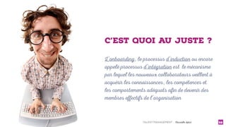 TALENT MANAGEMENT - Christelle Letist 58
L’onboarding, le processus d’induction ou encore
appelé processus d’intégration est le mécanisme
par lequel les nouveaux collaborateurs veillent à
acquérir les connaissances, les compétences et
les comportements adéquats afin de devenir des
membres effectifs de l’organisation
C’EST QUOI AU JUSTE ?
 