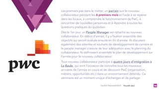 TALENT MANAGEMENT - Christelle Letist 79
Les premiers pas dans le métier, un parrain suit le nouveau
collaborateur pendant les 6 premiers mois et l’aide à se repérer
dans les locaux, à comprendre le fonctionnement de PwC, à
rencontrer de nouvelles personnes et à répondre à toutes les
questions pratiques du quotidien.
Dès le 1er jour, un People Manager est rattaché au nouveau
collaborateur. En début d’année, il y a fixation ensemble des
objectifs qui seront évalués ensuite en fin d’année. Ils discutent
également des attentes et souhaits de développement de carrière et
le people manager s’assure de leur adéquation avec le planning du
collaborateur. Ils définissent ensemble le plan de développement sur
l’année pour le nouveau collaborateur.
Tout nouveau collaborateur participe à quatre jours d’intégration à
La Baule, qui sont l’occasion de connaître tous les nouveaux
arrivants de l’année en cours et de découvrir PwC (organisation,
métiers, opportunités etc.) dans un environnement détendu. Ce
séminaire est un moment unique d’échanges et de partage.
 