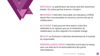 TALENT MANAGEMENT - Christelle Letist 91
SPÉCIFIQUE: La spéciﬁcation de l'action doit être clairement
établie. On utilise parfois le terme « Simple »
MESURABLE: Il doit être mesurable, les indicateurs chiﬀrés
devant être incontestables et reconnus comme tels par le
collaborateur
ACCESSIBLE: Il doit pourvoir être atteint, Il doit être
réalisable et ne reposer que sur la motivation du
collaborateur ou être réajusté si le contexte change
RÉALISTE ou Pertinent: Il doit être directement lié à l'activité
du responsable
TEMPORELLEMENT DÉFINI: Il doit être inscrit dans le temps,
avec une date de ﬁn et éventuellement des points
intermédiaires
 