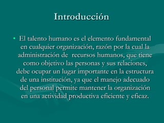 Introducción El talento humano es el elemento fundamental en cualquier organización, razón por la cual la administración de  recursos humanos, que tiene como objetivo las personas y sus relaciones, debe ocupar un lugar importante en la estructura de una institución, ya que el manejo adecuado del personal permite mantener la organización en una actividad productiva eficiente y eficaz. 