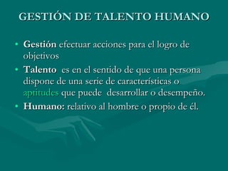 GESTIÓN DE TALENTO HUMANO Gestión  efectuar acciones para el logro de objetivos Talento   es en el sentido de que una persona dispone de una serie de características o  aptitudes  que puede  desarrollar o desempeño. Humano:  relativo al hombre o propio de él. 