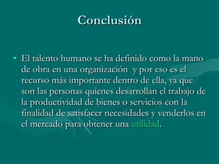 Conclusión El talento humano se ha definido como la mano de obra en una organización  y por eso es el recurso más importante dentro de ella, ya que son las personas quienes desarrollan el trabajo de la productividad de bienes o servicios con la finalidad de satisfacer necesidades y venderlos en el mercado para obtener una  utilidad .  