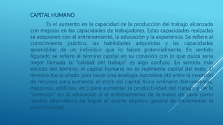 CAPITAL HUMANO
Es el aumento en la capacidad de la producción del trabajo alcanzada
con mejoras en las capacidades de trabajadores. Estas capacidades realzadas
se adquieren con el entrenamiento, la educación y la experiencia. Se refiere al
conocimiento práctico, las habilidades adquiridas y las capacidades
aprendidas de un individuo que lo hacen potencialmente. En sentido
figurado se refiere al término capital en su conexión con lo que quizá sería
mejor llamada la “calidad del trabajo” es algo confuso. En sentido más
estricto del término, el capital humano no es realmente capital del todo. El
término fue acuñado para hacer una analogía ilustrativa útil entre la inversión
de recursos para aumentar el stock del capital físico ordinario (herramientas,
máquinas, edificios, etc.) para aumentar la productividad del trabajo y de la
“inversión” en la educación o el entrenamiento de la mano de obra como
medios alternativos de lograr el mismo objetivo general de incrementar la
productividad.
 