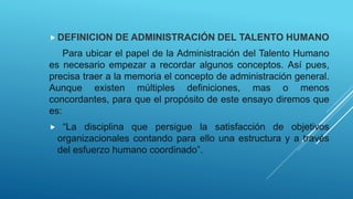  DEFINICION DE ADMINISTRACIÓN DEL TALENTO HUMANO
Para ubicar el papel de la Administración del Talento Humano
es necesario empezar a recordar algunos conceptos. Así pues,
precisa traer a la memoria el concepto de administración general.
Aunque existen múltiples definiciones, mas o menos
concordantes, para que el propósito de este ensayo diremos que
es:
 “La disciplina que persigue la satisfacción de objetivos
organizacionales contando para ello una estructura y a través
del esfuerzo humano coordinado”.
 