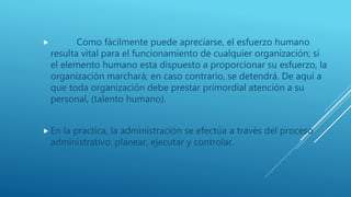  Como fácilmente puede apreciarse, el esfuerzo humano
resulta vital para el funcionamiento de cualquier organización; si
el elemento humano esta dispuesto a proporcionar su esfuerzo, la
organización marchará; en caso contrario, se detendrá. De aquí a
que toda organización debe prestar primordial atención a su
personal, (talento humano).
 En la practica, la administración se efectúa a través del proceso
administrativo: planear, ejecutar y controlar.
 
