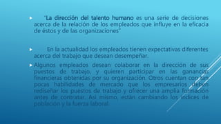  “La dirección del talento humano es una serie de decisiones
acerca de la relación de los empleados que influye en la eficacia
de éstos y de las organizaciones”
 En la actualidad los empleados tienen expectativas diferentes
acerca del trabajo que desean desempeñar.
 Algunos empleados desean colaborar en la dirección de sus
puestos de trabajo, y quieren participar en las ganancias
financieras obtenidas por su organización. Otros cuentan con tan
pocas habilidades de mercado que los empresarios deben
rediseñar los puestos de trabajo y ofrecer una amplia formación
antes de contratar. Así mismo, están cambiando los índices de
población y la fuerza laboral.
 