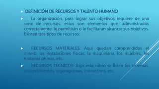  DEFINICIÓN DE RECURSOS Y TALENTO HUMANO
 La organización, para lograr sus objetivos requiere de una
serie de recursos, estos son elementos que, administrados
correctamente, le permitirán o le facilitarán alcanzar sus objetivos.
Existen tres tipos de recursos:
 RECURSOS MATERIALES: Aquí quedan comprendidos el
dinero, las instalaciones físicas, la maquinaria, los muebles, las
materias primas, etc.
 RECURSOS TÉCNICOS: Bajo este rubro se listan los sistemas,
procedimientos, organigramas, instructivos, etc.
 