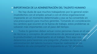  IMPORTANCIA DE LA ADMINISTRACIÓN DEL TALENTO HUMANO
 No hay duda de que muchos trabajadores por lo general están
insatisfechos con el empleo actual o con el clima organizacional
imperante en un momento determinado y eso se ha convertido en
una preocupación para muchos gerentes. Tomando en consideración
los cambios que ocurren en la fuerza de trabajo, estos problemas se
volverán más importantes con el paso del tiempo.
 Todos lo gerentes deben actuar como personas claves en el uso
de técnicas y conceptos de administración de personal para mejorar
la productividad y el desempeño en el trabajo. Pero aquí nos
detenemos para hacernos una pregunta: ¿Pueden las técnicas de
administración del talento humano impactar realmente en los
resultados de una compañía? La respuesta es un “SI” definitivo.
 