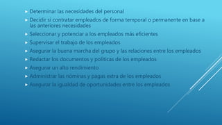  Determinar las necesidades del personal
 Decidir si contratar empleados de forma temporal o permanente en base a
las anteriores necesidades
 Seleccionar y potenciar a los empleados más eficientes
 Supervisar el trabajo de los empleados
 Asegurar la buena marcha del grupo y las relaciones entre los empleados
 Redactar los documentos y políticas de los empleados
 Asegurar un alto rendimiento
 Administrar las nóminas y pagas extra de los empleados
 Asegurar la igualdad de oportunidades entre los empleados
 