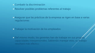  Combatir la discriminación
 Resolver posibles problemas referentes al trabajo
 Asegurar que las prácticas de la empresa se rigen en base a varias
regulaciones
 Trabajar la motivación de los empleados
 Del mismo modo, los gerentes han de trabajar en sus propias
capacidades interpersonales. Sabiendo manejar esto, su trabajo
resultará más efectivo.
 