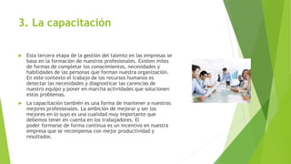 3. La capacitación
 Esta tercera etapa de la gestión del talento en las empresas se
basa en la formación de nuestros profesionales. Existen miles
de formas de completar los conocimientos, necesidades y
habilidades de las personas que forman nuestra organización.
En este contexto el trabajo de los recursos humanos es
detectar las necesidades y diagnosticar las carencias de
nuestro equipo y poner en marcha actividades que solucionen
estos problemas.
 La capacitación también es una forma de mantener a nuestros
mejores profesionales. La ambición de mejorar y ser los
mejores en lo suyo es una cualidad muy importante que
debemos tener en cuenta en los trabajadores. El
poder formarse de forma continua es un incentivo en nuestra
empresa que se recompensa con mejor productividad y
resultados.
 