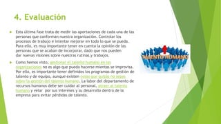 4. Evaluación
 Esta última fase trata de medir las aportaciones de cada una de las
personas que conforman nuestra organización. Controlar los
procesos de trabajo e intentar mejorar en todo lo que se pueda.
Para ello, es muy importante tener en cuenta la opinión de las
personas que se acaban de incorporar, dado que nos pueden
dar nuevas visiones sobre nuestras rutinas y trabajos.
 Como hemos visto, gestionar el talento humano en las
organizaciones no es algo que pueda hacerse mientas se improvisa.
Por ello, es importante tener definidos los programas de gestión de
talento y de equipo, aunque existen cosas que quizás no sepas
sobre la gestión del talento humano. La labor del departamento de
recursos humanos debe ser cuidar al personal, atraer al talento
humano y velar por sus intereses y su desarrollo dentro de la
empresa para evitar pérdidas de talento.
 