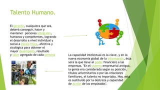 Talento Humano.
El gerente, cualquiera que sea,
deberá conseguir, hacer y
mantener personas integrales,
humanas y competentes, logrando
el desarrollo a nivel individual y
social a escala física, afectiva y
sicológica para obtener el
mayor desempeño, resultado
y valor agregado de cada persona La capacidad intelectual es la clave, y en la
nueva economía global de la información, ésta
será la que lleve al poder financiero a las
empresas. "En el sistema empresarial antiguo,
la gente era considerada según su posición,
títulos universitarios o por las relaciones
familiares, el talento no importaba. Hoy, esto
es sustituido por la destreza y capacidad
de acción de los empleados".
 