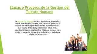 Etapas o Procesos de la Gestión del
Talento Humano
La gestión del talento humano tiene varias finalidades,
una de ellas es la de retener a las personas que aportan
además de trabajo profesionalidad a nuestra empresa.
Este es uno de los comportamientos clave de las
organizaciones más inteligentes. Nos sirve también para
medir el bienestar de nuestros trabajadores y el clima
laboral de la empresa
 