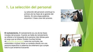 1. La selección del personal
La selección del personal constituye la
primera de las fases de la gestión del
talento. En esta etapa podemos
encontrar 3 fases clave del proceso.
El reclutamiento, El reclutamiento es una de las fases
iniciales del proceso. Cuando se habla de reclutamiento
se refieren a la búsqueda de la persona más idónea para
el cargo que se ofrece. Existen muchas formas
de selección de personal como los currículos, las
entrevistas o incluso iniciar un contacto directo con una
persona específica si sabemos de antemano que cumple
todo lo que andamos buscando
 