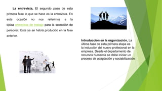 La entrevista, El segundo paso de esta
primera fase lo que se hace es la entrevista. En
esta ocasión no nos referimos a la
típica entrevista de trabajo para la selección de
personal. Esta ya se habrá producido en la fase
anterior.
Introducción en la organización, La
última fase de esta primera etapa es
la inducción del nuevo profesional en la
empresa. Desde el departamento de
recursos humanos se debe iniciar un
proceso de adaptación y sociabilización
 