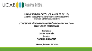 UNIVERSIDAD CATÒLICA ANDRÈS BELLO
MAESTRIA EN EDUCACIÒN, MENCION EN GERENCIA EDUCATIVA
CONVENIO UCAB-SIGUE-e ECUADOR
CONCEPTOS BÁSICOS DE LA GESTIÓN DE LA TECNOLOGÍA
EN CENTROS EDUCATIVOS
Profesor:
OMAR MARITÍA
Autora:
NARCISA ORELLANA
Caracas, febrero de 2020
 